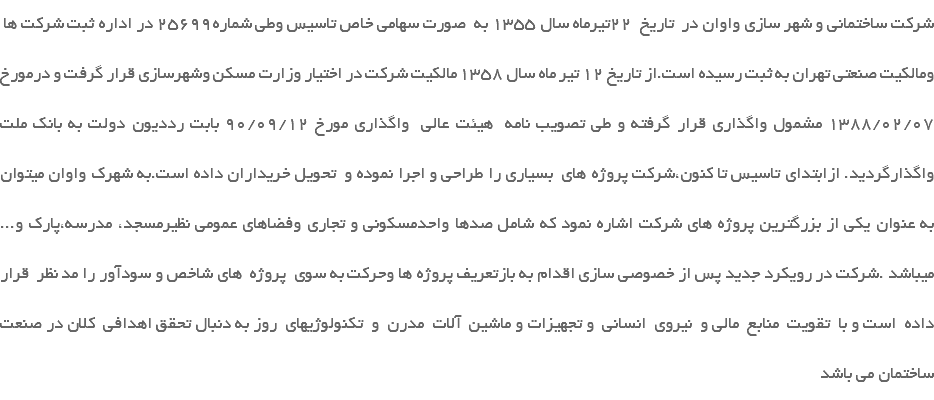 شرکت ساختمانی و شهر سازی واوان در تاریخ 22تیرماه سال 1355 به صورت سهامی خاص تاسیس وطی شماره25699 در اداره ثبت شرکت ها ومالکیت صنعتی تهران به ثبت رسیده است.از تاریخ 12 تیر ماه سال 1358 مالکیت شرکت در اختیار وزارت مسکن وشهرسازی قرار گرفت و درمورخ 1388/02/07 مشمول واگذاری قرار گرفته و طی تصویب نامه هیئت عالی واگذاری مورخ 90/09/12 بابت رددیون دولت به بانک ملت واگذارگردید. ازابتدای تاسیس تا کنون،شرکت پروژه های بسیاری را طراحی و اجرا نموده و تحویل خریداران داده است.به شهرک واوان میتوان به عنوان یکی از بزرگترین پروژه های شرکت اشاره نمود که شامل صدها واحدمسکونی و تجاری وفضاهای عمومی نظیرمسجد، مدرسه،پارک و... میباشد .شرکت در رویکرد جدید پس از خصوصی سازی اقدام به بازتعریف پروژه ها وحرکت به سوی پروژه های شاخص و سودآور را مد نظر قرار داده است و با تقویت منابع مالی و نیروی انسانی و تجهیزات و ماشین آلات مدرن و تکنولوژیهای روز به دنبال تحقق اهدافی کلان در صنعت ساختمان می باشد